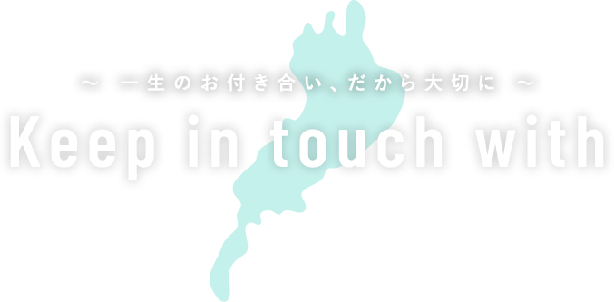 Keep in touch with ～ 一生のお付き合い、だから大切に ～
