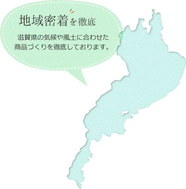 地域密着を徹底｜滋賀県の気候や風土に合わせた商品づくりを徹底しております。